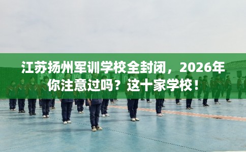 江苏扬州军训学校全封闭，2026年你注意过吗？这十家学校！