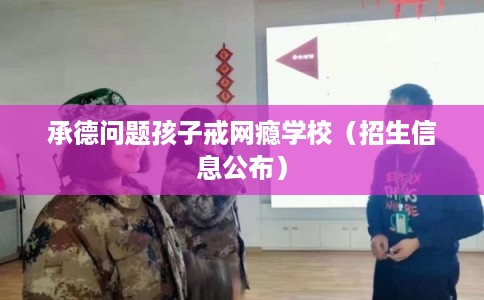 承德问题孩子戒网瘾学校（招生信息公布）