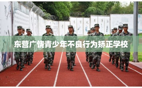 东营广饶青少年不良行为矫正学校 东营广饶青少年不良行为矫正学校