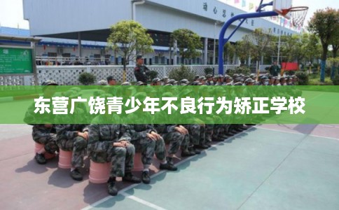 东营广饶青少年不良行为矫正学校 东营广饶青少年不良行为矫正学校