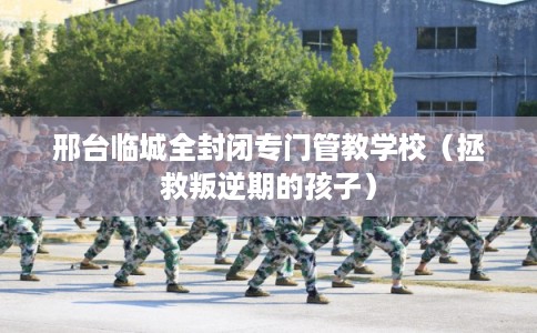 邢台临城全封闭专门管教学校（拯救叛逆期的孩子）