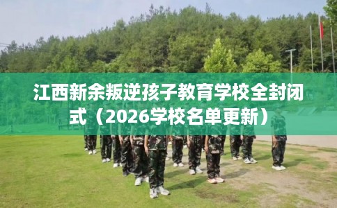 江西新余叛逆孩子教育学校全封闭式（2026学校名单更新）