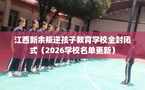 江西新余叛逆孩子教育学校全封闭式（2026学校名单更新）