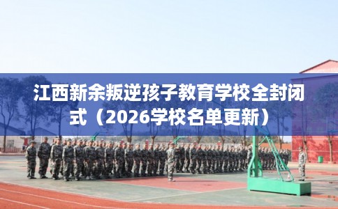 江西新余叛逆孩子教育学校全封闭式（2026学校名单更新）