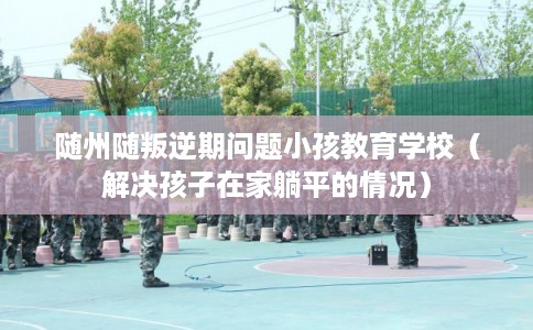 随州随叛逆期问题小孩教育学校(解决孩子在家躺平的情况) 随州随叛逆期问题小孩教育学校(解决孩子在家躺平的情况)