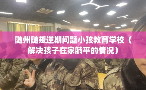 随州随叛逆期问题小孩教育学校(解决孩子在家躺平的情况) 随州随叛逆期问题小孩教育学校(解决孩子在家躺平的情况)