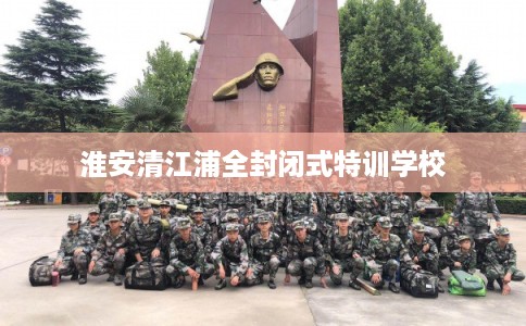 淮安清江浦全封闭式特训学校 淮安清江浦全封闭式特训学校