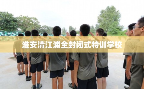 淮安清江浦全封闭式特训学校 淮安清江浦全封闭式特训学校