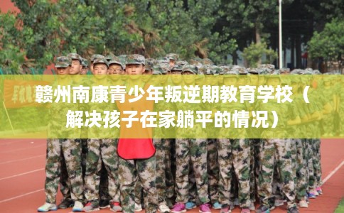 赣州南康青少年叛逆期教育学校（解决孩子在家躺平的情况）