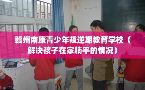 赣州南康青少年叛逆期教育学校（解决孩子在家躺平的情况）