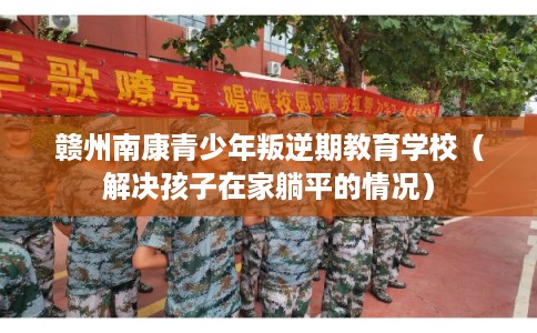 赣州南康青少年叛逆期教育学校（解决孩子在家躺平的情况）