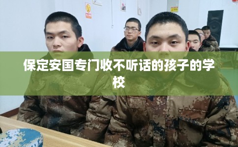 保定安国专门收不听话的孩子的学校 保定安国专门收不听话的孩子的学校