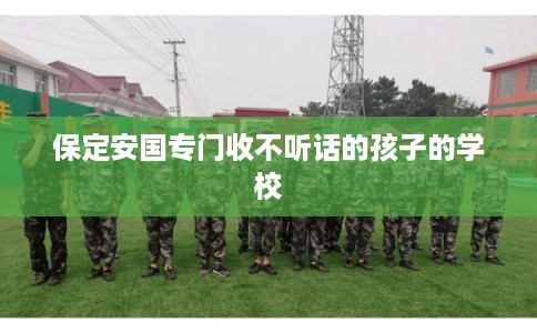 保定安国专门收不听话的孩子的学校 保定安国专门收不听话的孩子的学校
