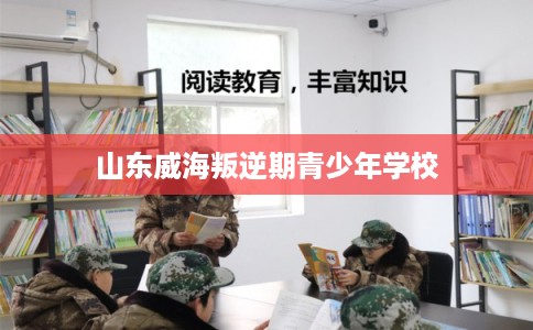 山东威海叛逆期青少年学校