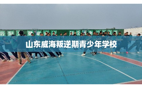 山东威海叛逆期青少年学校