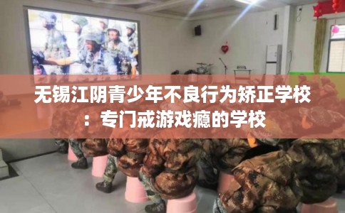 无锡江阴青少年不良行为矫正学校:专门戒游戏瘾的学校 无锡江阴青少年不良行为矫正学校:专门戒游戏瘾的学校
