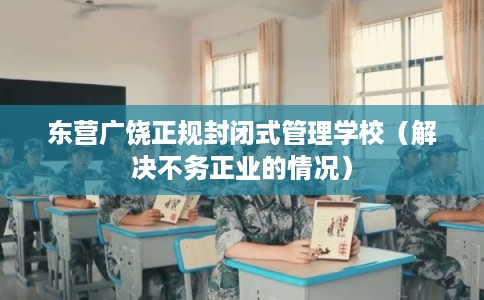 东营广饶正规封闭式管理学校(解决不务正业的情况) 东营广饶正规封闭式管理学校(解决不务正业的情况)