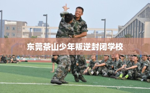 东莞茶山少年叛逆封闭学校