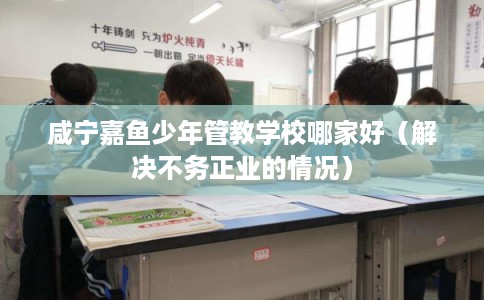 咸宁嘉鱼少年管教学校哪家好(解决不务正业的情况) 咸宁嘉鱼少年管教学校哪家好(解决不务正业的情况)