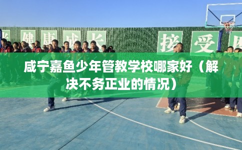 咸宁嘉鱼少年管教学校哪家好(解决不务正业的情况) 咸宁嘉鱼少年管教学校哪家好(解决不务正业的情况)