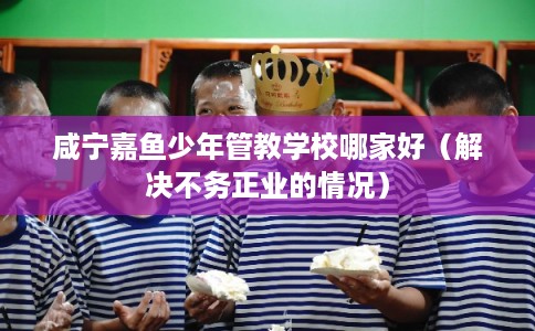 咸宁嘉鱼少年管教学校哪家好(解决不务正业的情况) 咸宁嘉鱼少年管教学校哪家好(解决不务正业的情况)