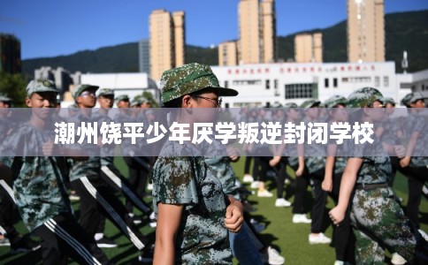 潮州饶平少年厌学叛逆封闭学校 潮州饶平少年厌学叛逆封闭学校