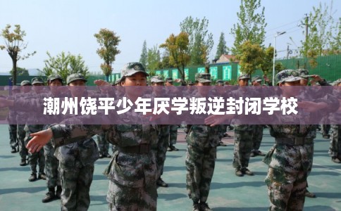 潮州饶平少年厌学叛逆封闭学校 潮州饶平少年厌学叛逆封闭学校