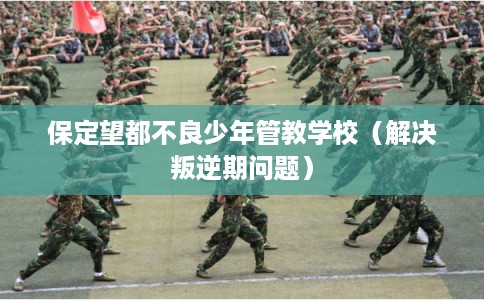 保定望都不良少年管教学校（解决叛逆期问题）