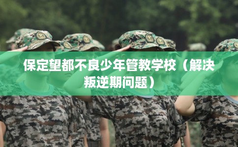 保定望都不良少年管教学校（解决叛逆期问题）