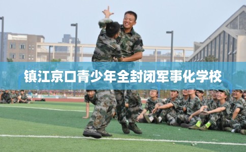 镇江京口青少年全封闭军事化学校 镇江京口青少年全封闭军事化学校