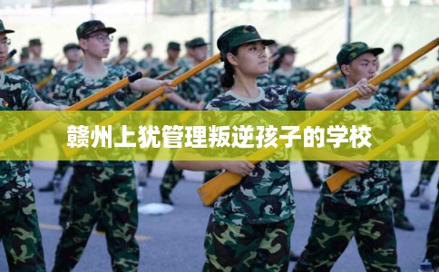 赣州上犹管理叛逆孩子的学校 赣州上犹管理叛逆孩子的学校