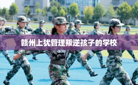 赣州上犹管理叛逆孩子的学校 赣州上犹管理叛逆孩子的学校