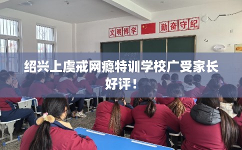 绍兴上虞戒网瘾特训学校广受家长好评！