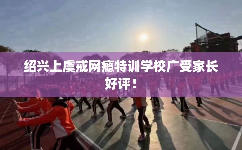 绍兴上虞戒网瘾特训学校广受家长好评！