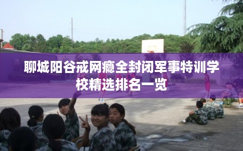 聊城阳谷戒网瘾全封闭军事特训学校精选排名一览