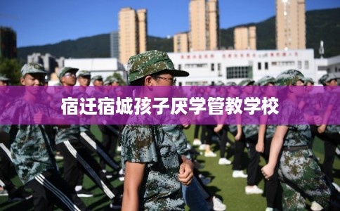 宿迁宿城孩子厌学管教学校