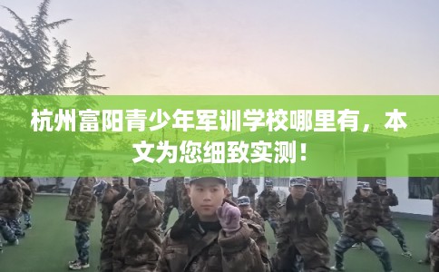 杭州富阳青少年军训学校哪里有，本文为您细致实测！