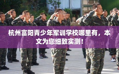 杭州富阳青少年军训学校哪里有，本文为您细致实测！