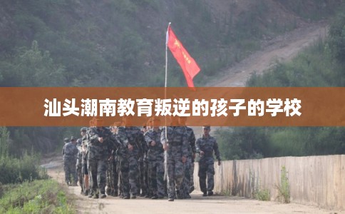 汕头潮南教育叛逆的孩子的学校