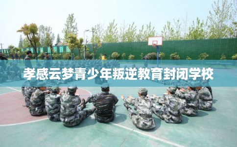 孝感云梦青少年叛逆教育封闭学校 孝感云梦青少年叛逆教育封闭学校