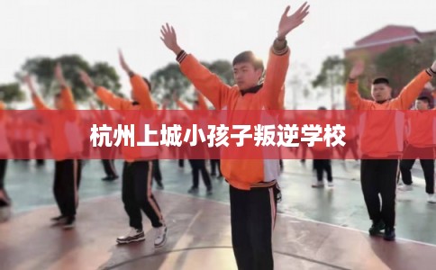 杭州上城小孩子叛逆学校