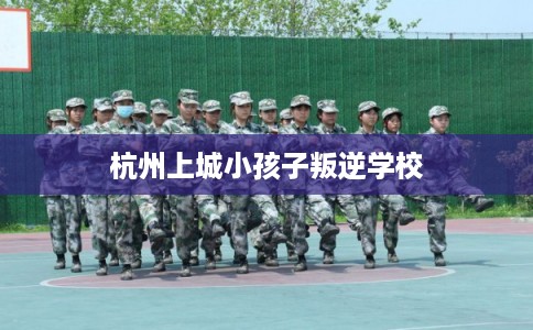 杭州上城小孩子叛逆学校