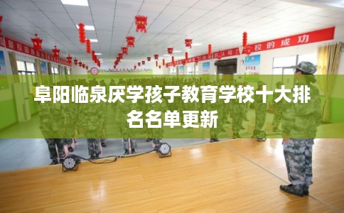 阜阳临泉厌学孩子教育学校十大排名名单更新 阜阳临泉厌学孩子教育学校十大排名名单更新