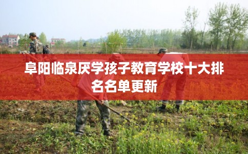 阜阳临泉厌学孩子教育学校十大排名名单更新 阜阳临泉厌学孩子教育学校十大排名名单更新